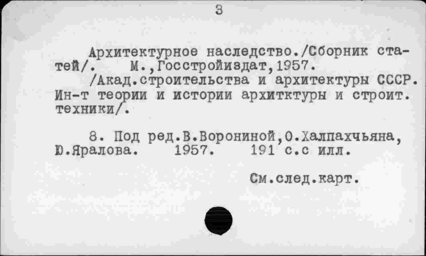 ﻿з
Архитектурное наследство./Сборник статей/.	М.,Госстройиздат,1957.
/Акад.строительства и архитектуры СССР. Ин-т теории и истории архитктуры и строит, техники/.
8. Под ред.В.Ворониной,О.Халпахчьяна, Ю.Яралова. 1957.	191 с.с илл.
См.след.карт.